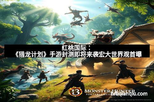 红桃国际：《猎龙计划》手游封测即将来袭宏大世界观首曝