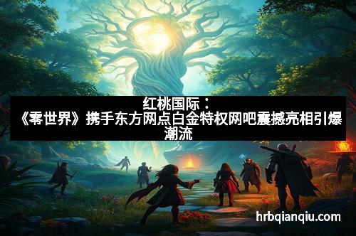 红桃国际：《零世界》携手东方网点白金特权网吧震撼亮相引爆潮流