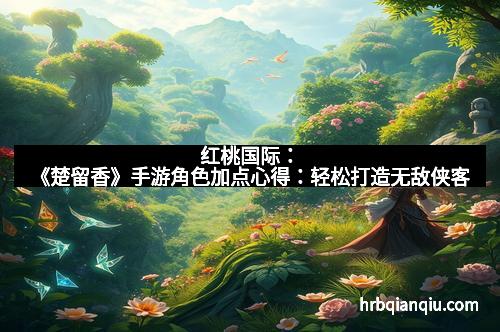 红桃国际：《楚留香》手游角色加点心得：轻松打造无敌侠客