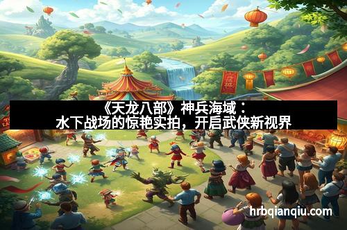 《天龙八部》神兵海域：水下战场的惊艳实拍，开启武侠新视界