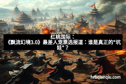 红桃国际：《飘流幻境3.0》最差人宠票选报道：谁是真正的“坑娃”？